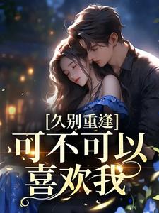 久别重逢：可不可以喜欢我小说的免费电子版在哪里可以下载或阅读？