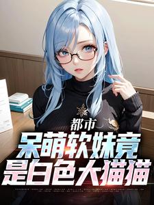 都市：呆萌软妹竟是白色大猫猫免费阅读，都市：呆萌软妹竟是白色大猫猫章节在线阅读